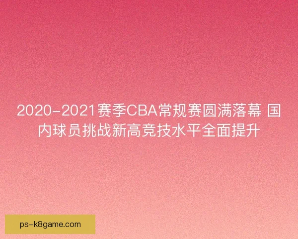 2020-2021赛季CBA常规赛圆满落幕 国内球员挑战新高竞技水平全面提升