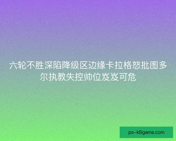 六轮不胜深陷降级区边缘卡拉格怒批图多尔执教失控帅位岌岌可危