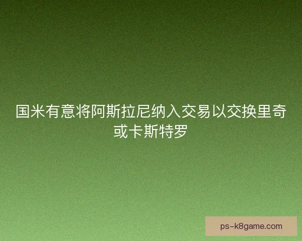 国米有意将阿斯拉尼纳入交易以交换里奇或卡斯特罗