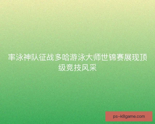 率泳神队征战多哈游泳大师世锦赛展现顶级竞技风采