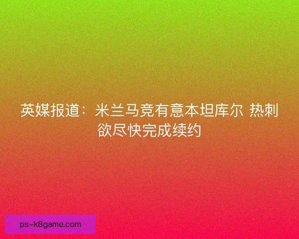 英媒报道：米兰马竞有意本坦库尔 热刺欲尽快完成续约