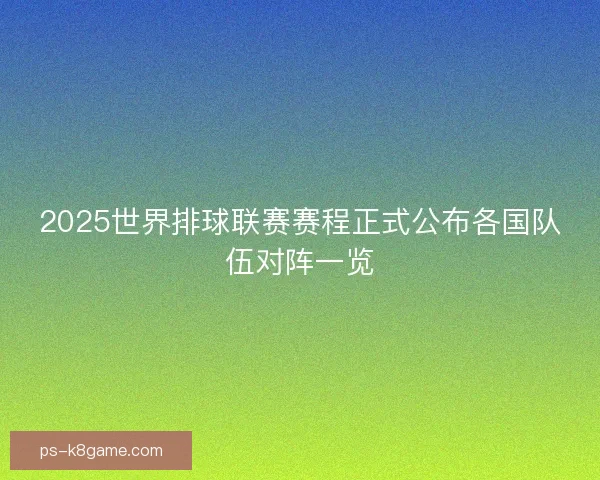 2025世界排球联赛赛程正式公布各国队伍对阵一览