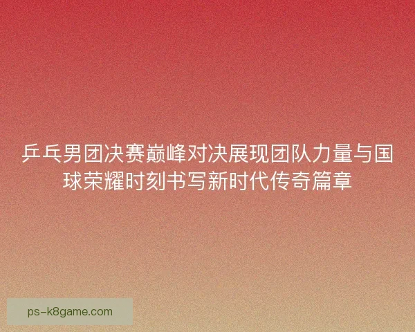 乒乓男团决赛巅峰对决展现团队力量与国球荣耀时刻书写新时代传奇篇章