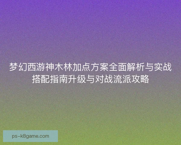 梦幻西游神木林加点方案全面解析与实战搭配指南升级与对战流派攻略