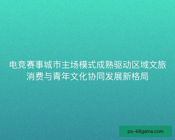 电竞赛事城市主场模式成熟驱动区域文旅消费与青年文化协同发展新格局
