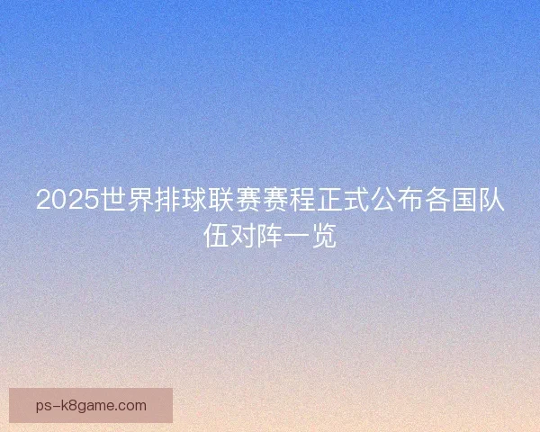2025世界排球联赛赛程正式公布各国队伍对阵一览