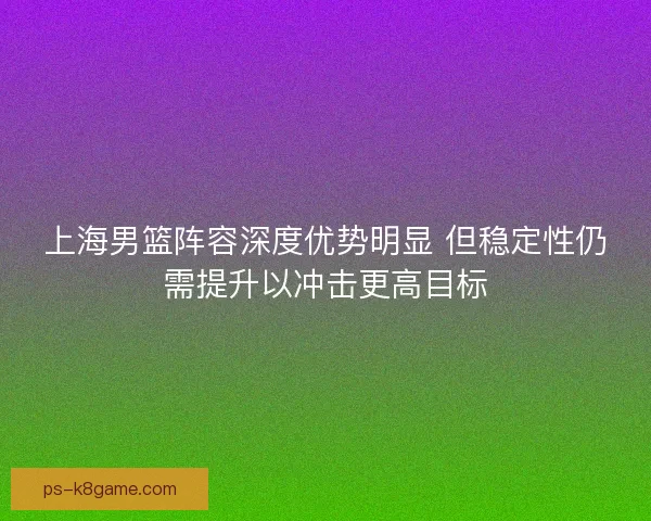 上海男篮阵容深度优势明显 但稳定性仍需提升以冲击更高目标