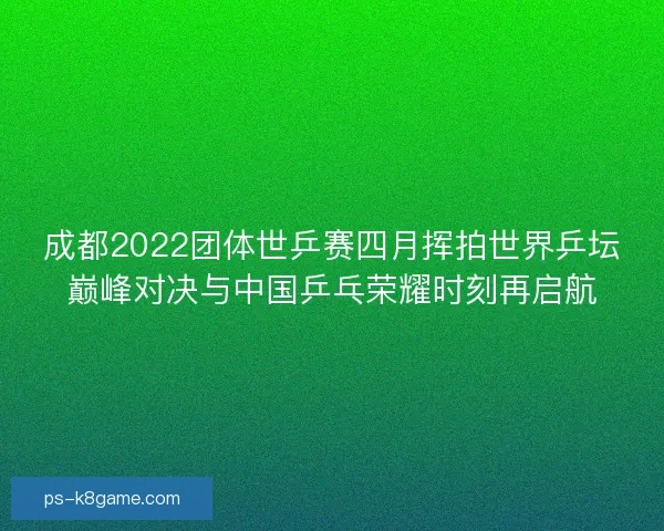 成都2022团体世乒赛四月挥拍世界乒坛巅峰对决与中国乒乓荣耀时刻再启航