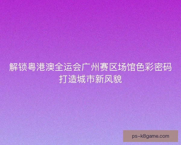 解锁粤港澳全运会广州赛区场馆色彩密码打造城市新风貌
