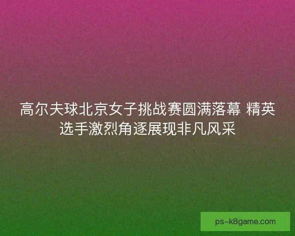高尔夫球北京女子挑战赛圆满落幕 精英选手激烈角逐展现非凡风采