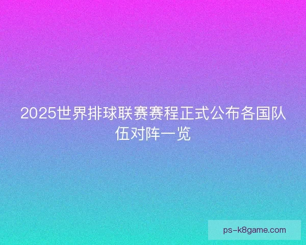 2025世界排球联赛赛程正式公布各国队伍对阵一览
