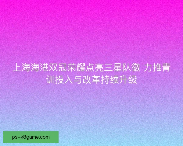 上海海港双冠荣耀点亮三星队徽 力推青训投入与改革持续升级