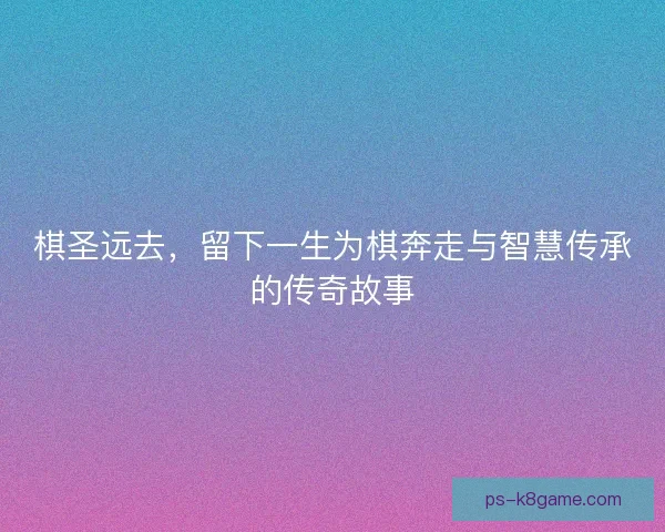 棋圣远去，留下一生为棋奔走与智慧传承的传奇故事