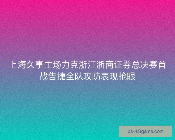 上海久事主场力克浙江浙商证券总决赛首战告捷全队攻防表现抢眼