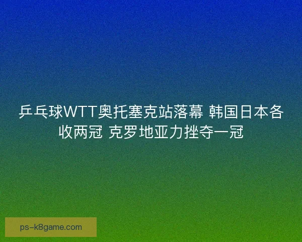 乒乓球WTT奥托塞克站落幕 韩国日本各收两冠 克罗地亚力挫夺一冠