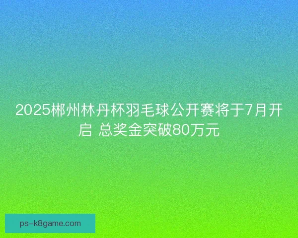 2025郴州林丹杯羽毛球公开赛将于7月开启 总奖金突破80万元