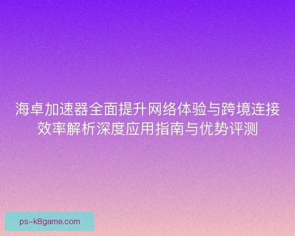 海卓加速器全面提升网络体验与跨境连接效率解析深度应用指南与优势评测