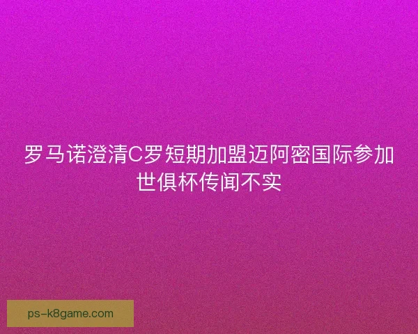 罗马诺澄清C罗短期加盟迈阿密国际参加世俱杯传闻不实