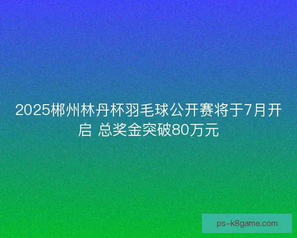 2025郴州林丹杯羽毛球公开赛将于7月开启 总奖金突破80万元