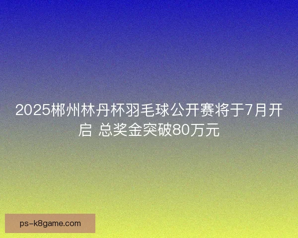 2025郴州林丹杯羽毛球公开赛将于7月开启 总奖金突破80万元