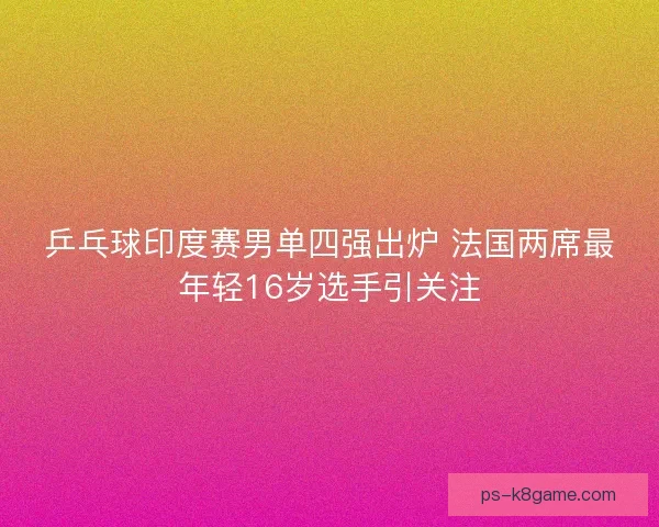 乒乓球印度赛男单四强出炉 法国两席最年轻16岁选手引关注