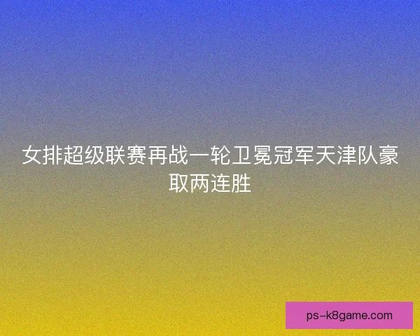 女排超级联赛再战一轮卫冕冠军天津队豪取两连胜